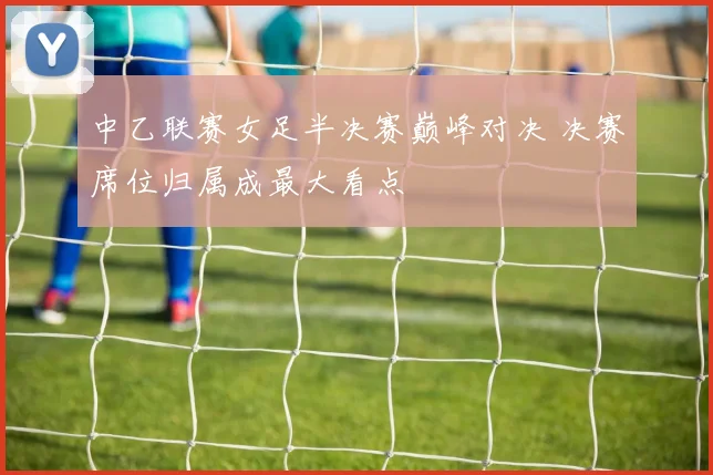中乙联赛女足半决赛巅峰对决 决赛席位归属成最大看点