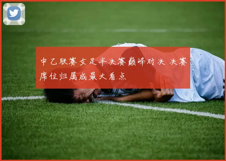 中乙联赛女足半决赛巅峰对决 决赛席位归属成最大看点
