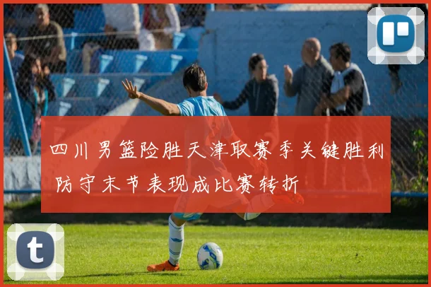 四川男篮险胜天津取赛季关键胜利 防守末节表现成比赛转折