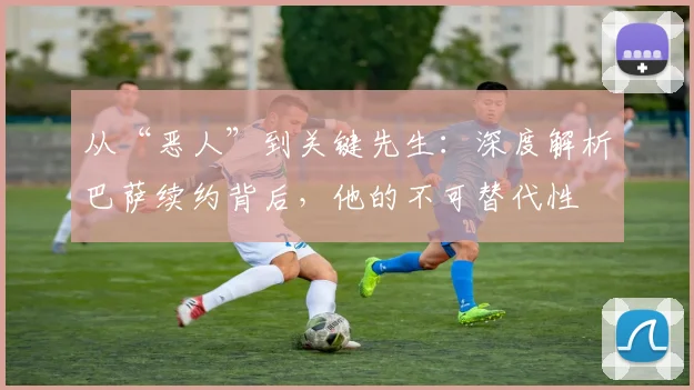 从“恶人”到关键先生：深度解析巴萨续约背后，他的不可替代性