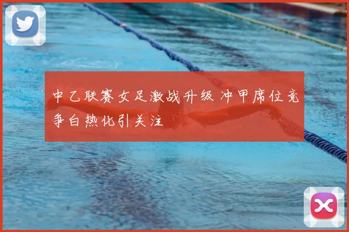 中乙联赛女足激战升级 冲甲席位竞争白热化引关注